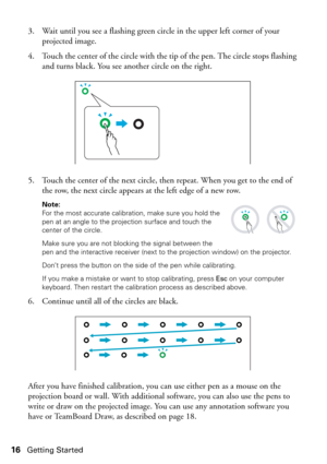 Page 1616Getting Started
3. Wait until you see a flashing green circle in the upper left corner of your 
projected image. 
4. Touch the center of the circle with the tip of the pen. The circle stops flashing 
and turns black. You see another circle on the right.
5. Touch the center of the next circle, then repeat. When you get to the end of 
the row, the next circle appears at the left edge of a new row. 
Note: 
For the most accurate calibration, make sure you hold the 
pen at an angle to the projection surface...