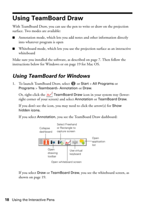 Page 1818Using the Interactive Pens
Using TeamBoard Draw
With TeamBoard Draw, you can use the pen to write or draw on the projection 
surface. Two modes are available:
■Annotation mode, which lets you add notes and other information directly 
into whatever program is open
■Whiteboard mode, which lets you use the projection surface as an interactive 
whiteboard
Make sure you installed the software, as described on page 7. Then follow the 
instructions below for Windows or on page 19 for Mac OS.
Using TeamBoard...