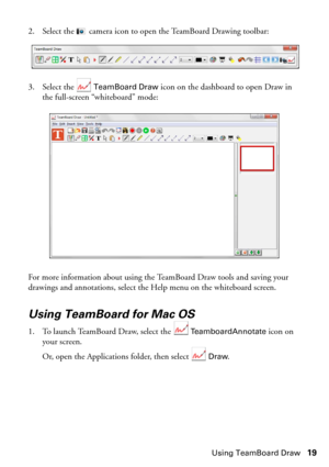 Page 19Using TeamBoard Draw19 2. Select the   camera icon to open the TeamBoard Drawing toolbar:
3. Select the   
TeamBoard Draw icon on the dashboard to open Draw in 
the full-screen “whiteboard” mode:
For more information about using the TeamBoard Draw tools and saving your 
drawings and annotations, select the Help menu on the whiteboard screen.
Using TeamBoard for Mac OS
1. To launch TeamBoard Draw, select the  TeamboardAnnotate icon on 
your screen.
Or, open the Applications folder, then select 
 Draw. 