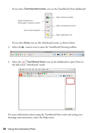 Page 2020Using the Interactive Pens
If you select TeamboardAnnotate, you see the TeamBoard Draw dashboard:
If you select 
Draw, you see the whiteboard screen, as shown below.
2. Select the   camera icon to open the TeamBoard Drawing toolbar:
3. Select the   
TeamBoard Draw icon on the dashboard to open Draw in 
the full-screen “whiteboard” mode:
For more information about using the TeamBoard Draw tools and saving your 
drawings and annotations, select the Help menu.
Open drawing toolbar
Use virtual keyboard...