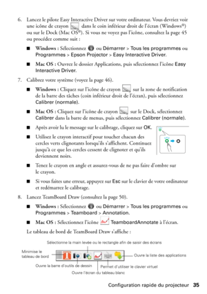 Page 35Configuration rapide du projecteur35 6. Lancez le pilote Easy Interactive Driver sur votre ordinateur. Vous devriez voir 
une icône de crayon   dans le coin inférieur droit de l’écran (Windows
®) 
ou sur le Dock (Mac OS®). Si vous ne voyez pas l’icône, consultez la page 45 
ou procédez comme suit :
■Windows : Sélectionnez  ou Démarrer > Tous les programmes ou 
Programmes > Epson Projector > Easy Interactive Driver.
■Mac OS : Ouvrez le dossier Applications, puis sélectionnez l’icône Easy 
Interactive...