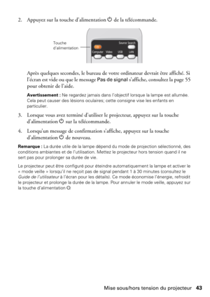 Page 43Mise sous/hors tension du projecteur43 2. Appuyez sur la touche d’alimentation P de la télécommande.
Après quelques secondes, le bureau de votre ordinateur devrait être affiché. Si 
l’écran est vide ou que le message 
Pas de signal s’affiche, consultez la page 55 
pour obtenir de l’aide.
Avertissement : Ne regardez jamais dans l’objectif lorsque la lampe est allumée. 
Cela peut causer des lésions oculaires; cette consigne vise les enfants en 
particulier.
3. Lorsque vous avez terminé d’utiliser le...