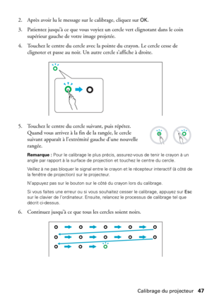 Page 47Calibrage du projecteur47 2. Après avoir lu le message sur le calibrage, cliquez sur 
OK. 
3. Patientez jusqu’à ce que vous voyiez un cercle vert clignotant dans le coin 
supérieur gauche de votre image projetée. 
4. Touchez le centre du cercle avec la pointe du crayon. Le cercle cesse de 
clignoter et passe au noir. Un autre cercle s’affiche à droite.
5. Touchez le centre du cercle suivant, puis répétez. 
Quand vous arrivez à la fin de la rangée, le cercle 
suivant apparaît à l’extrémité gauche d’une...