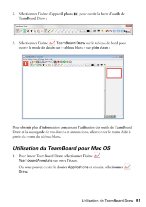 Page 51Utilisation de TeamBoard Draw51 2. Sélectionnez l’icône d’appareil photo  pour ouvrir la barre d’outils de 
TeamBoard Draw :
3. Sélectionnez l’icône   
TeamBoard Draw sur le tableau de bord pour 
ouvrir le mode de dessin sur « tableau blanc » sur plein écran :
Pour obtenir plus d’information concernant l’utilisation des outils de TeamBoard 
Draw et la sauvegarde de vos dessins et annotations, sélectionnez le menu Aide à 
partir du menu du tableau blanc.
Utilisation du TeamBoard pour Mac OS
1. Pour lancer...