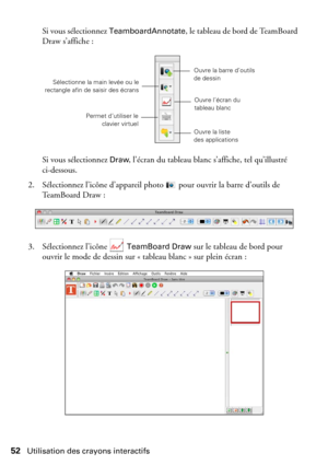 Page 5252Utilisation des crayons interactifs
Si vous sélectionnez TeamboardAnnotate, le tableau de bord de TeamBoard 
Draw s’affiche :
Si vous sélectionnez 
Draw, l’écran du tableau blanc s’affiche, tel qu’illustré 
ci-dessous.
2. Sélectionnez l’icône d’appareil photo  pour ouvrir la barre d’outils de 
TeamBoard Draw :
3. Sélectionnez l’icône   
TeamBoard Draw sur le tableau de bord pour 
ouvrir le mode de dessin sur « tableau blanc » sur plein écran :
Ouvre la barre d’outils 
de dessin
Permet d’utiliser le...