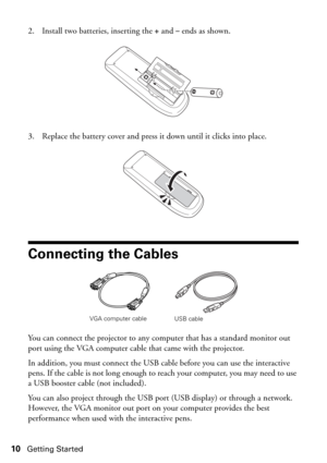 Page 1010Getting Started
2. Install two batteries, inserting the +and– ends as shown.
3. Replace the battery cover and press it down until it clicks into place.
Connecting the Cables
You can connect the projector to any computer that has a standard monitor out 
port using the VGA computer cable that came with the projector. 
In addition, you must connect the USB cable before you can use the interactive 
pens. If the cable is not long enough to reach your computer, you may need to use 
a USB booster cable (not...