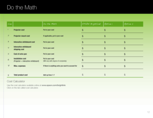 Page 13LineDo the Math EPSON BrightLinkOption 1Option 2
1Projector costPut in your cost$ $$
2
Projector mount costIf applicable, put in your cost$ $$
3
Interactive whiteboard costPut in your cost$ $$
4
Interactive whiteboard  
shipping costPut in your cost$ $$
5
Cost of extra penPut in your cost$ $$
6
Installation cost 
(Projector + interactive whiteboard)Put in your cost 
(Will vary with degree of complexity)$ $$
7
Misc. expensesIf there is anything extra you want to account for$ $$
8
Total product costAdd up...