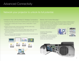 Page 9Advanced Connectivity
Epson’s EasyMP® Monitor software, provided free of charge to EPSON projector 
owners, allows you to remotely configure your projector and monitor the status, 
including power, lamp hours, temperature, and filter conditions. Minimize 
downtime and increase productivity by 
utilizing e-mail notifications to receive 
information on projector conditions.
	 •	Wirelessly	share	files	and	photos	from	iPad/iPhone/iPod	touch	mobile	devices.11
	 •	Transmit	data,	including	audio,	through	a...