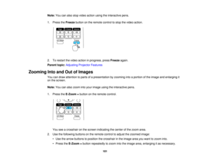 Page 101

Note:
Youcanalso stop video action usingtheinteractive pens.
 1.
Press theFreeze buttononthe remote controltostop thevideo action.
 2.
Torestart thevideo action inprogress, pressFreeze again.
 Parent
topic:Adjusting ProjectorFeatures
 Zooming
IntoandOutofImages
 You
candraw attention toparts ofapresentation byzooming intoaportion ofthe image andenlarging it
 on
the screen.
 Note:
Youcanalso zoom intoyour image usingtheinteractive pens.
 1.
Press theE-Zoom +button onthe remote control.
 You...