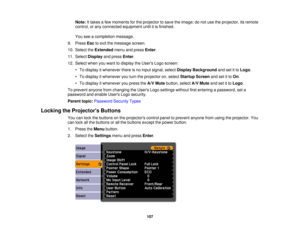 Page 107

Note:
Ittakes afew moments forthe projector tosave theimage; donot use theprojector, itsremote
 control,
orany connected equipment untilitis finished.
 You
seeacompletion message.
 9.
Press Esctoexit themessage screen.
 10.
Select theExtended menuandpress Enter.
 11.
Select Display andpress Enter.
 12.
Select whenyouwant todisplay theUsers Logoscreen:
 •
To display itwhenever thereisno input signal, selectDisplay Background andsetitto Logo .
 •
To display itwhenever youturn theprojector on,select...