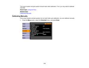 Page 114

The
cursor location andpenposition shouldmatchaftercalibration. Ifnot, youmay need tocalibrate
 manually.

Parent
topic:UsingthePens
 Related
tasks
 Calibrating
Manually
 Calibrating
Manually
 If
the cursor location andpenposition donot match afterautocalibration, youcancalibrate manually.
 1.
Press theMenu button, selecttheExtended menu,andpress Enter.
 114 