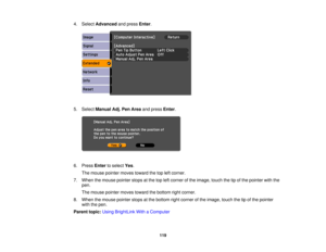 Page 119

4.
Select Advanced andpress Enter.
 5.
Select Manual Adj.PenArea andpress Enter.
 6.
Press Entertoselect Yes.
 The
mouse pointer movestoward thetopleftcorner.
 7.
When themouse pointer stopsatthe topleftcorner ofthe image, touchthetipofthe pointer withthe
 pen.

The
mouse pointer movestoward thebottom rightcorner.
 8.
When themouse pointer stopsatthe bottom rightcorner ofthe image, touchthetipofthe pointer
 with
thepen.
 Parent
topic:UsingBrightLink WithaComputer
 119 