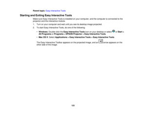 Page 123

Parent
topic:EasyInteractive Tools
 Starting
andExiting EasyInteractive Tools
 Make
sureEasy Interactive Toolsisinstalled onyour computer, andthecomputer isconnected tothe
 projector
andtheinteractive module.
 1.
Turn onyour computer andwait until youseeitsdesktop imageprojected.
 2.
Tostart Easy Interactive Tools,doone ofthe following:
 •
Windows :Double-click theEasy Interactive Toolsicononyour desktop orselect orStart >
 All
Programs orPrograms >EPSON Projector >Easy Interactive Tools.
 •
Mac...