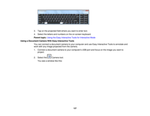 Page 127

3.
Tap onthe projected fieldwhere youwant toenter text.
 4.
Select theletters andnumbers onthe on-screen keyboard.
 Parent
topic:UsingtheEasy Interactive ToolsforInteractive Mode
 Using
aDocument CameraWithEasy Interactive Tools
 You
canconnect adocument cameratoyour computer anduseEasy Interactive Toolstoannotate and
 work
withanyimage projected fromthecamera.
 1.
Connect adocument cameratoyour computers USBportandfocus onthe image youwant to
 project.

2.
Select the Camera tool.
 You
seeawindow...