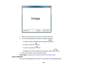 Page 128

3.
Select thecamera youwant touse from thedrop-down list.
 4.
Doone ofthe following towork withtheimage ifnecessary:
 •
To search among connected sources,selectthe icon.
 •
To zoom in,select the icon.
 •
To zoom out,select the icon.
 •
To display afull-screen imagefromthecamera, selectthe icon.
 5.
When youaredone, closethecamera window.
 Parent
topic:UsingtheEasy Interactive ToolsforInteractive Mode
 Using
theMagnifier
 You
canusetheMagnifier tooltozoom inon asection ofyour projected image.
 128   