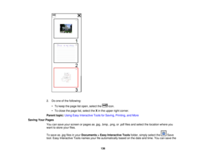 Page 136

2.
Doone ofthe following:
 •
To keep thepage listopen, select the icon.
 •
To close thepage list,select theXin the upper rightcorner.
 Parent
topic:UsingEasyInteractive ToolsforSaving, Printing, andMore
 Saving
YourPages
 You
cansave yourscreen orpages as.jpg, .bmp, .png,or.pdf files andselect thelocation whereyou
 want
tostore yourfiles.
 To
save as.jpg files inyour Documents >Easy Interactive Toolsfolder, simply selectthe Save
 tool.
Easy Interactive Toolsnames yourfileautomatically basedonthe date...