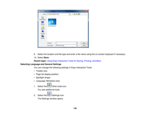 Page 139

9.
Select thelocation andfiletype andenter afile name usingtheon-screen keyboardifnecessary.
 10.
Select Save.
 Parent
topic:UsingEasyInteractive ToolsforSaving, Printing, andMore
 Selecting
Language andGeneral Settings
 You
canchange thefollowing settingsinEasy Interactive Tools:
 •
Toolbar size
 •
Page listdisplay position
 •
Spotlight shape
 •
Language (Windowsonly)
 1.
Select the Othertoolsicon.
 You
seeadditional tools.
 2.
Select the Settingsicon.
 The
Settings windowopens.
 139 