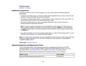 Page 15

Related
concepts
 Projector
Connections
 Additional
Components
 Depending
onhow youplan touse theprojector, youmay need toobtain thefollowing additional
 components:

•
To receive anS-Video signal,youneed anS-Video cablecompatible withyour device. Seeyour local
 computer
orelectronics dealerforpurchase information.
 •
To receive acomponent videosignal, youneed aD-sub, 15-pin, component-to-VGA videocable. You
 can
purchase onefrom Epson oran authorized EPSONreseller.
 •
To receive anHDMI signal, youneed...