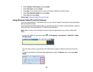 Page 142

3.
Select Number ofPen Users andpress Enter.
 4.
Select OneUser andpress Enter.
 5.
Press Esconthe remote controltoreturn tothe Easy Interactive Functionscreen.
 6.
Select PenOperation Modeandpress Enter.
 7.
Select Penandpress Enter.
 Parent
topic:Windows TabletPCand InkTools
 Using
Windows TabletPCand InkFeatures
 If
you areusing Windows 7or Windows Vista,youcanusetheTablet PCinput panel toadd handwritten
 input
andconvert itto text.
 If
you have Microsoft Office2003orlater, youcanalso...