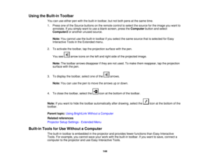 Page 144

Using
theBuilt-in Toolbar
 You
canuseeither penwith thebuilt-in toolbar, butnotboth pens atthe same time.
 1.
Press oneofthe Source buttons onthe remote controltoselect thesource forthe image youwant to
 annotate.
Ifyou simply wanttouse ablank screen, presstheComputer buttonandselect
 Computer2
oranother unusedsource.
 Note:
Youcannot usethebuilt-in toolbar ifyou select thesame source thatisselected forEasy
 Interactive
Toolsinthe Extended menu.
 2.
Toactivate thetoolbar, taptheprojection...