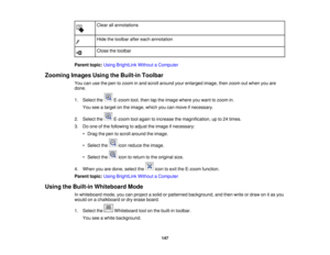 Page 147

Clear
allannotations
 Hide
thetoolbar aftereach annotation
 Close
thetoolbar
 Parent
topic:UsingBrightLink WithoutaComputer
 Zooming
ImagesUsingtheBuilt-in Toolbar
 You
canusethepen tozoom inand scroll around yourenlarged image,thenzoom outwhen youare
 done.

1.
Select the E-zoomtool,then taptheimage whereyouwant tozoom in.
 You
seeatarget onthe image, whichyoucanmove ifnecessary.
 2.
Select the E-zoomtoolagain toincrease themagnification, upto24 times.
 3.
Doone ofthe following toadjust theimage...