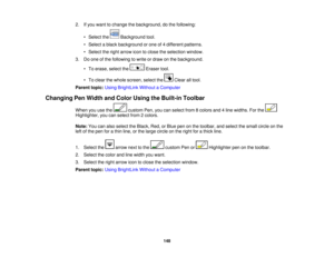 Page 148

2.
Ifyou want tochange thebackground, dothe following:
 •
Select the Background tool.
 •
Select ablack background orone of4different patterns.
 •
Select theright arrow icontoclose theselection window.
 3.
Doone ofthe following towrite ordraw onthe background.
 •
To erase, selectthe Erasertool.
 •
To clear thewhole screen, selectthe Clearalltool.
 Parent
topic:UsingBrightLink WithoutaComputer
 Changing
PenWidth andColor Using theBuilt-in Toolbar
 When
youusethe customPen,youcanselect from8colors...