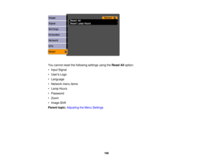 Page 166

You
cannot resetthefollowing settingsusingtheReset Alloption:
 •
Input Signal
 •
Users Logo
 •
Language
 •
Network menuitems
 •
Lamp Hours
 •
Password
 •
Zoom
 •
Image Shift
 Parent
topic:Adjusting theMenu Settings
 166 