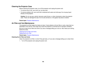 Page 169

Cleaning
theProjector Case
 Before
cleaning theprojector case,turnoffthe projector andunplug thepower cord.
 •
To remove dustordirt, useasoft, dry,lint-free cloth.
 •
To remove stubborn dirt,useasoft cloth moistened withwater andmild soap. Donot spray liquid
 directly
onthe projector.
 Caution:
Donot use wax, alcohol, benzene, paintthinner, orother chemicals toclean theprojector
 case.
These candamage thecase. Donot use canned air,orthe gases mayleave aresidue.
 Parent
topic:Projector Maintenance
 Air...