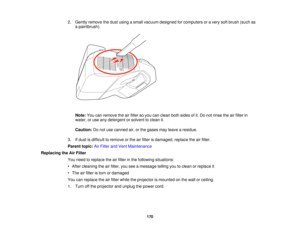 Page 170

2.
Gently remove thedust using asmall vacuum designed forcomputers oravery softbrush (suchas
 a
paintbrush).
 Note:
Youcanremove theairfilter soyou canclean bothsides ofit.Do not rinse theairfilter in
 water,
oruse anydetergent orsolvent toclean it.
 Caution:
Donot use canned air,orthe gases mayleave aresidue.
 3.
Ifdust isdifficult toremove orthe airfilter isdamaged, replacetheairfilter.
 Parent
topic:AirFilter andVent Maintenance
 Replacing
theAirFilter
 You
need toreplace theairfilter inthe...