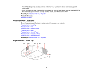 Page 18

View
FAQs (frequently askedquestions) ande-mail yourquestions toEpson technical support24
 hours
aday.
 •
Ifyou stillneed helpafter checking thismanual andthesources listedabove, youcanusetheEPSON
 PrivateLine
Supportservicetoget help fast.Fordetails, seeWhere toGet Help.
 Parent
topic:Introduction toYour Projector
 Related
references
 Where
toGet Help
 Projector
PartLocations
 Check
theprojector partillustrations tolearn about theparts onyour projector.
 Projector
Parts-Front/Top
 Projector...