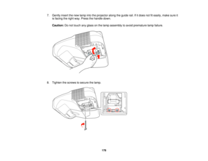 Page 178

7.
Gently insertthenew lamp intotheprojector alongtheguide rail.Ifitdoes notfiteasily, makesureit
 is
facing theright way. Press thehandle down.
 Caution:
Donot touch anyglass onthe lamp assembly toavoid premature lampfailure.
 8.
Tighten thescrews tosecure thelamp.
 178   