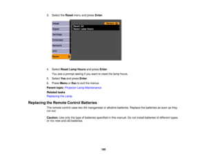 Page 180

3.
Select theReset menuandpress Enter.
 4.
Select ResetLampHours andpress Enter.
 You
seeaprompt askingifyou want toreset thelamp hours.
 5.
Select Yesandpress Enter.
 6.
Press Menu orEsc toexit themenus.
 Parent
topic:Projector LampMaintenance
 Related
tasks
 Replacing
theLamp
 Replacing
theRemote ControlBatteries
 The
remote controlusestwoAAmanganese oralkaline batteries. Replacethebatteries assoon asthey
 run
out.
 Caution:
Useonly thetype ofbatteries specified inthis manual. Donot install batteries...