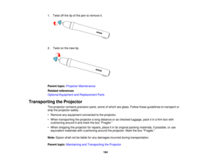 Page 184

1.
Twist offthe tipofthe pen toremove it.
 2.
Twist onthe new tip.
 Parent
topic:Projector Maintenance
 Related
references
 Optional
Equipment andReplacement Parts
 Transporting
theProjector
 The
projector containsprecision parts,someofwhich areglass. Follow theseguidelines totransport or
 ship
theprojector safely:
 •
Remove anyequipment connectedtothe projector.
 •
When transporting theprojector along distance oras checked luggage, packitin afirm boxwith
 cushioning
arounditand mark thebox Fragile....