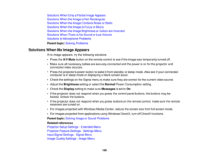 Page 189

Solutions
WhenOnlyaPartial ImageAppears
 Solutions
WhentheImage isNot Rectangular
 Solutions
WhentheImage Contains NoiseorStatic
 Solutions
WhentheImage isFuzzy orBlurry
 Solutions
WhentheImage Brightness orColors areIncorrect
 Solutions
WhenThereisNo Sound orLow Volume
 Solutions
toMicrophone Problems
 Parent
topic:Solving Problems
 Solutions
WhenNoImage Appears
 If
no image appears, trythe following solutions:
 •
Press theA/V Mute button onthe remote controltosee ifthe image wastemporarily...