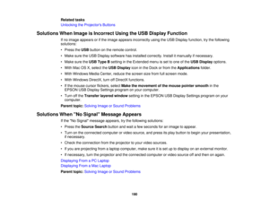 Page 190

Related
tasks
 Unlocking
theProjector s Buttons
 Solutions
WhenImage isIncorrect UsingtheUSB Display Function
 If
no image appears orifthe image appears incorrectly usingtheUSB Display function, trythe following
 solutions:

•
Press theUSB button onthe remote control.
 •
Make suretheUSB Display software hasinstalled correctly. Installitmanually ifnecessary.
 •
Make suretheUSB Type Bsetting inthe Extended menuisset toone ofthe USB Display options.
 •
With MacOSX,select theUSB Display iconinthe Dock...