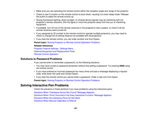 Page 197

•
Make sureyouareoperating theremote controlwithinthereception angleandrange ofthe projector.
 •
Check tosee ifa button onthe remote controlisstuck down, causing itto enter sleep mode. Release
 the
button towake theremote controlup.
 •
Strong fluorescent lighting,directsunlight, orinfrared devicesignals maybeinterfering withthe
 projectors
remotereceivers. Dimthelights ormove theprojector awayfromthesun orinterfering
 equipment.

•
Ifavailable, turnoffone ofthe remote receivers inthe projectors...