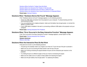 Page 198

Solutions
WhentheBuilt-In Toolbar DoesNotWork
 Solutions
WhentheInteractive PenPosition IsNot Accurate
 Solutions
WhentheInteractive PensAreSlow orDifficult toUse
 Solutions
WhentheInteractive PensCause Interference orUnwanted Effects
 Parent
topic:Solving Problems
 Solutions
WhenHardware DeviceNotFound Message Appears
 If
the Hardware devicenotfound message appears,trythe following solutions:
 •
Check theUSB cable connection fromtheprojector toyour computer. Trydisconnecting andthen
 reconnecting...