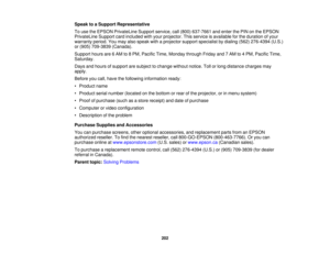 Page 202

Speak
toaSupport Representative
 To
use theEPSON PrivateLine Supportservice,call(800) 637-7661 andenter thePIN onthe EPSON
 PrivateLine
Supportcardincluded withyour projector. Thisservice isavailable forthe duration ofyour
 warranty
period.Youmay alsospeak withaprojector supportspecialist bydialing (562)276-4394 (U.S.)
 or
(905) 709-3839 (Canada).
 Support
hoursare6AM to8PM, Pacific Time,Monday throughFridayand7AM to4PM, Pacific Time,
 Saturday.

Days
andhours ofsupport aresubject tochange...