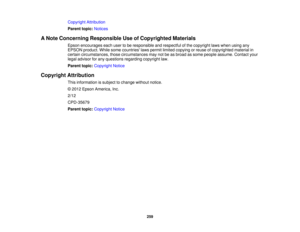 Page 259

Copyright
Attribution
 Parent
topic:Notices
 A
Note Concerning Responsible UseofCopyrighted Materials
 Epson
encourages eachusertobe responsible andrespectful ofthe copyright lawswhen usingany
 EPSON
product. Whilesomecountries lawspermit limited copying orreuse ofcopyrighted materialin
 certain
circumstances, thosecircumstances maynotbeasbroad assome people assume. Contactyour
 legal
advisor forany questions regardingcopyrightlaw.
 Parent
topic:Copyright Notice
 Copyright
Attribution
 This
information...