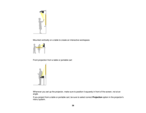 Page 28

Mounted
verticallyonatable tocreate aninteractive workspace.
 Front
projection fromatable orportable cart
 Wherever
yousetupthe projector, makesuretoposition itsquarely infront ofthe screen, notatan
 angle.

If
you project fromatable orportable cart,besure toselect correct Projection optioninthe projectors
 menu
system.
 28    