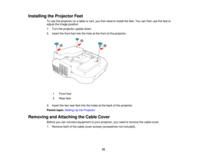 Page 33

Installing
theProjector Feet
 To
use theprojector onatable orcart, youfirstneed toinstall thefeet. Youcanthen usethefeet to
 adjust
theimage position.
 1.
Turn theprojector upsidedown.
 2.
Insert thefront footintothehole atthe front ofthe projector.
 1
 Front
foot
 2
 Rear
feet
 3.
Insert thetwo rear feetintotheholes atthe back ofthe projector.
 Parent
topic:Setting Upthe Projector
 Removing
andAttaching theCable Cover
 Before
youcanconnect equipment toyour projector, youneed toremove thecable cover....