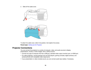 Page 34

2.
Slide offthe cable cover.
 To
attach thecable cover, slideitinto position, thentighten thescrews.
 Parent
topic:Setting Upthe Projector
 Projector
Connections
 You
canconnect theprojector toavariety ofcomputer, video,andaudio sources todisplay
 presentations,
movies,orother images, withorwithout sound.
 •
Connect anytype ofcomputer thathasaUSB port,standard videooutput (monitor) port,orHDMI port.
 •
For video projection, connectdevicessuchasDVD players, gamingconsoles, digitalcameras, and
 camera...