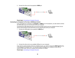Page 38

2.
Connect theother endtothe projectors HDMIport.
 Parent
topic:Connecting toComputer Sources
 Connecting
toaComputer forPen Use orUSB Mouse Control
 If
you connected yourcomputer toaComputer orHDMI portonthe projector, youalso need toconnect
 the
USB cable soyou canusethepens withyour computer.
 Connecting
theUSB cable alsoletsyou setupthe remote controltoact asawireless mouse,butyou
 cannot
usethisfeature atthe same timeyouareusing thepens withyour computer.
 1.
Connect theUSB cable toyour projectors...