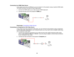 Page 40

Connecting
toan HDMI Video Source
 If
your video source hasanHDMI port,youcanconnect itto the projector usinganoptional HDMIcable.
 The
HDMI connection providesthebest image quality.
 1.
Connect theHDMI cabletoyour video sources HDMIoutput port.
 2.
Connect theother endtothe projectors HDMIport.
 Parent
topic:Connecting toVideo Sources
 Connecting
toaComponent-to-VGA VideoSource
 If
your video source hascomponent videoports, youcanconnect itto the projector usingacomponent-
 to-VGA
videocable....