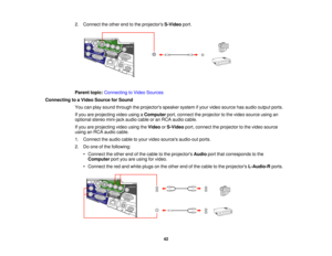 Page 42

2.
Connect theother endtothe projectors S-Videoport.
 Parent
topic:Connecting toVideo Sources
 Connecting
toaVideo Source forSound
 You
canplay sound through theprojectors speakersystemifyour video source hasaudio output ports.
 If
you areprojecting videousingaComputer port,connect theprojector tothe video source usingan
 optional
stereomini-jack audiocableoran RCA audio cable.
 If
you areprojecting videousingtheVideo orS-Video port,connect theprojector tothe video source
 using
anRCA audio cable.
 1....