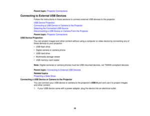 Page 45

Parent
topic:Projector Connections
 Connecting
toExternal USBDevices
 Follow
theinstructions inthese sections toconnect external USBdevices tothe projector.
 USB
Device Projection
 Connecting
aUSB Device orCamera tothe Projector
 Selecting
theConnected USBSource
 Disconnecting
aUSB Device orCamera FromtheProjector
 Parent
topic:Projector Connections
 USB
Device Projection
 You
canproject images andother content withoutusingacomputer orvideo device byconnecting anyof
 these
devices toyour projector:
 •...