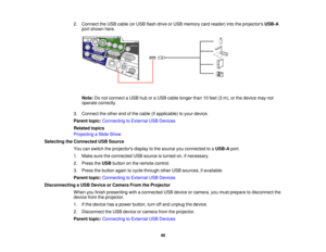 Page 46

2.
Connect theUSB cable (orUSB flash drive orUSB memory cardreader) intotheprojectors USB-A
 port
shown here.
 Note:
Donot connect aUSB huboraUSB cable longer than10feet (3m), orthe device maynot
 operate
correctly.
 3.
Connect theother endofthe cable (ifapplicable) toyour device.
 Parent
topic:Connecting toExternal USBDevices
 Related
topics
 Projecting
aSlide Show
 Selecting
theConnected USBSource
 You
canswitch theprojectors displaytothe source youconnected toaUSB-A port.
 1.
Make suretheconnected...