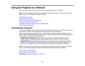 Page 51

Using
theProjector onaNetwork
 Follow
theinstructions inthese sections toset upyour projector foruse onanetwork.
 Note:
Touse theinteractive penswithyour projected computer image,youneed toconnect theUSB
 cable,
evenifyou areprojecting throughthenetwork.
 Wired
Network Projection
 Wireless
NetworkProjection
 Setting
UpProjector NetworkE-MailAlerts
 Setting
UpMonitoring UsingSNMP
 Controlling
aNetworked ProjectorUsingaWeb Browser
 Crestron
RoomView Support
 Wired
Network Projection
 You
cansend images...