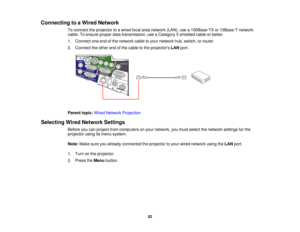 Page 52

Connecting
toaWired Network
 To
connect theprojector toawired localareanetwork (LAN),usea100Base-TX or10Base-T network
 cable.
Toensure properdatatransmission, useaCategory 5shielded cableorbetter.
 1.
Connect oneendofthe network cabletoyour network hub,switch, orrouter.
 2.
Connect theother endofthe cable tothe projectors LANport.
 Parent
topic:WiredNetwork Projection
 Selecting
WiredNetwork Settings
 Before
youcanproject fromcomputers onyour network, youmust select thenetwork settingsforthe...
