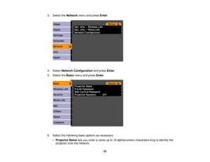 Page 53

3.
Select theNetwork menuandpress Enter.
 4.
Select Network Configuration andpress Enter.
 5.
Select theBasic menuandpress Enter.
 6.
Select thefollowing basicoptions asnecessary:
 •
Projector Nameletsyou enter aname upto16 alphanumeric characterslongtoidentify the
 projector
overthenetwork.
 53 